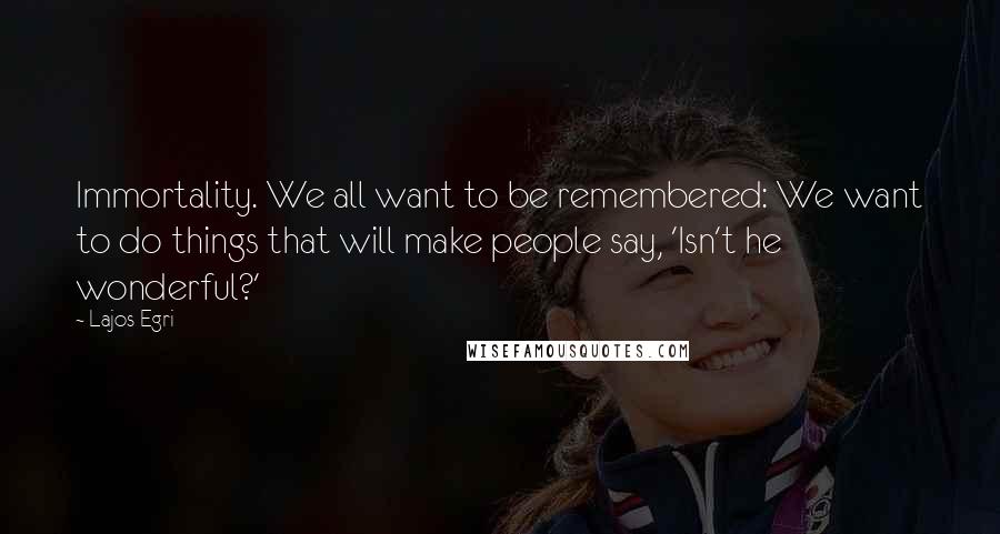 Lajos Egri Quotes: Immortality. We all want to be remembered: We want to do things that will make people say, 'Isn't he wonderful?'