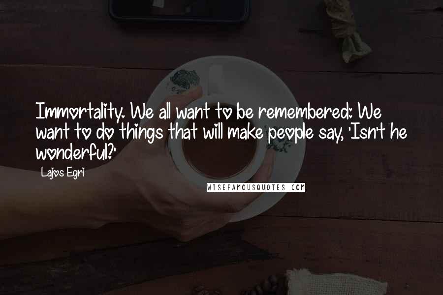 Lajos Egri Quotes: Immortality. We all want to be remembered: We want to do things that will make people say, 'Isn't he wonderful?'