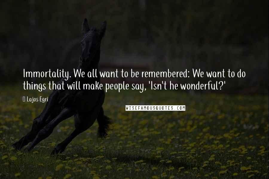 Lajos Egri Quotes: Immortality. We all want to be remembered: We want to do things that will make people say, 'Isn't he wonderful?'