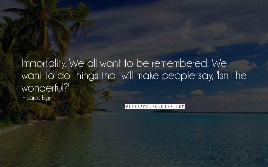 Lajos Egri Quotes: Immortality. We all want to be remembered: We want to do things that will make people say, 'Isn't he wonderful?'