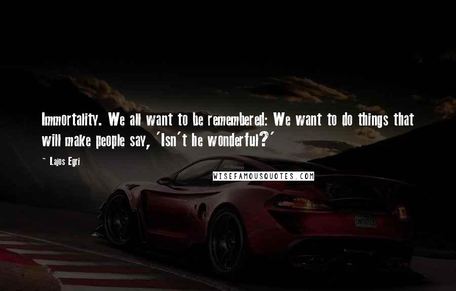 Lajos Egri Quotes: Immortality. We all want to be remembered: We want to do things that will make people say, 'Isn't he wonderful?'