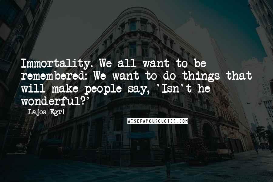 Lajos Egri Quotes: Immortality. We all want to be remembered: We want to do things that will make people say, 'Isn't he wonderful?'