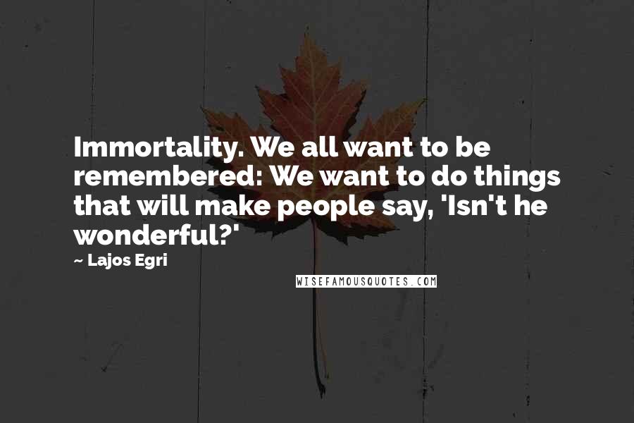 Lajos Egri Quotes: Immortality. We all want to be remembered: We want to do things that will make people say, 'Isn't he wonderful?'