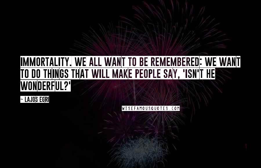 Lajos Egri Quotes: Immortality. We all want to be remembered: We want to do things that will make people say, 'Isn't he wonderful?'