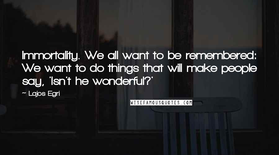 Lajos Egri Quotes: Immortality. We all want to be remembered: We want to do things that will make people say, 'Isn't he wonderful?'