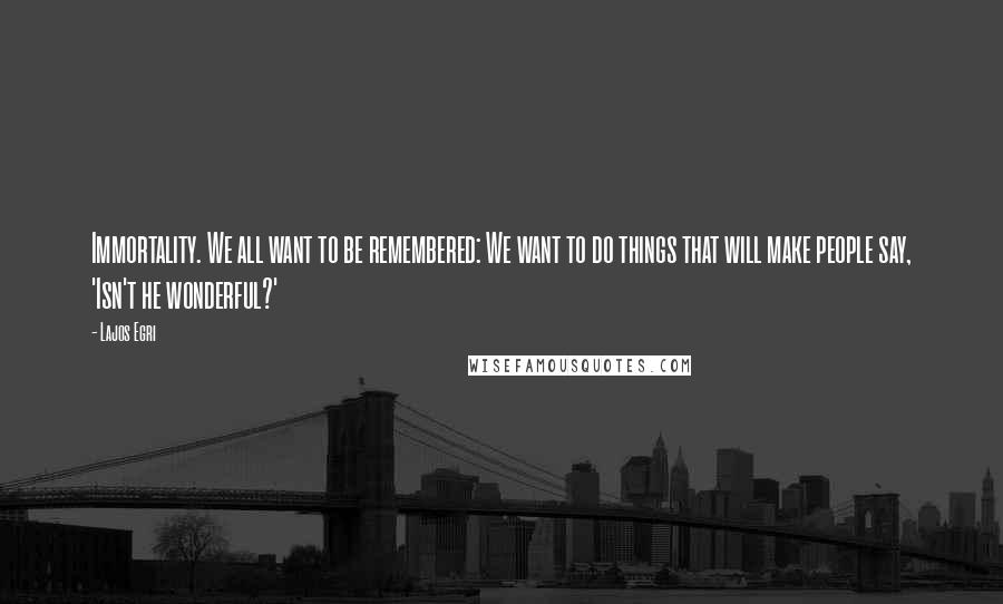 Lajos Egri Quotes: Immortality. We all want to be remembered: We want to do things that will make people say, 'Isn't he wonderful?'