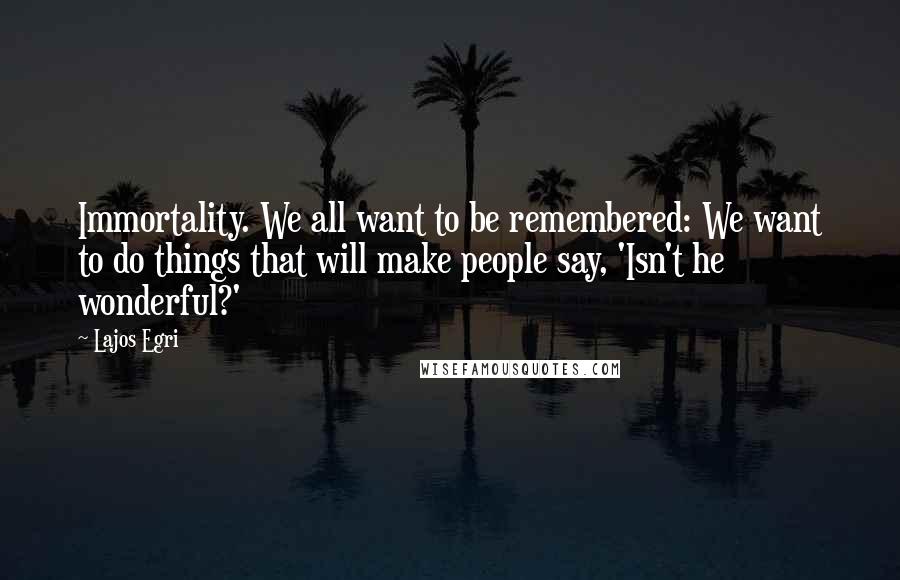 Lajos Egri Quotes: Immortality. We all want to be remembered: We want to do things that will make people say, 'Isn't he wonderful?'