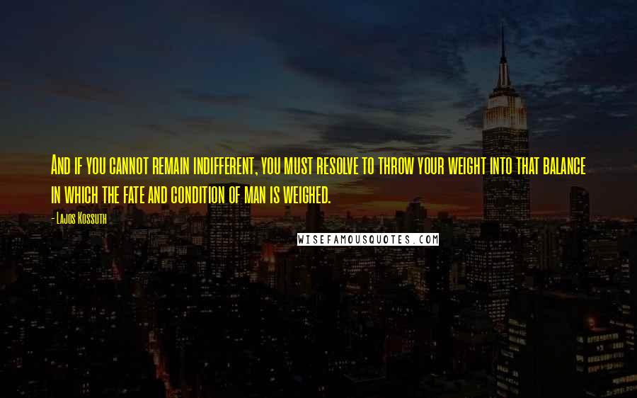 Lajos Kossuth Quotes: And if you cannot remain indifferent, you must resolve to throw your weight into that balance in which the fate and condition of man is weighed.