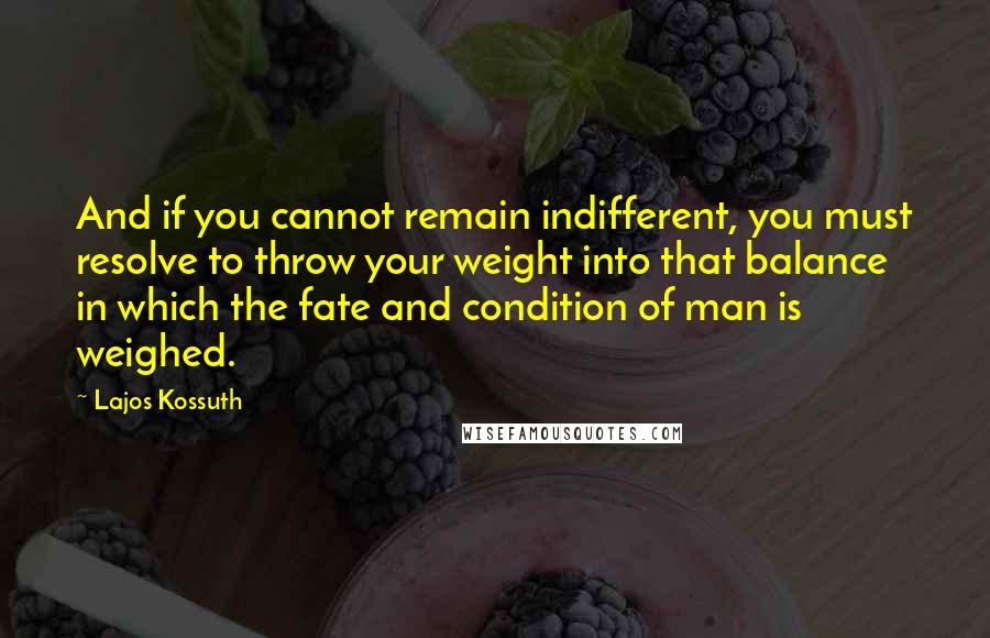 Lajos Kossuth Quotes: And if you cannot remain indifferent, you must resolve to throw your weight into that balance in which the fate and condition of man is weighed.