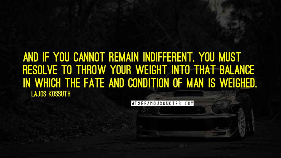 Lajos Kossuth Quotes: And if you cannot remain indifferent, you must resolve to throw your weight into that balance in which the fate and condition of man is weighed.