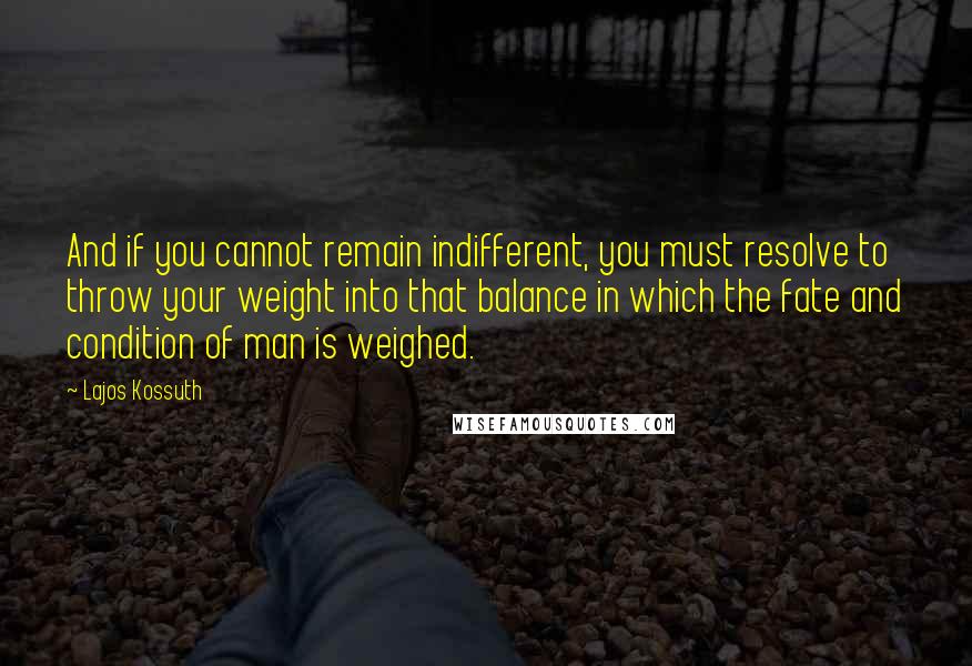 Lajos Kossuth Quotes: And if you cannot remain indifferent, you must resolve to throw your weight into that balance in which the fate and condition of man is weighed.