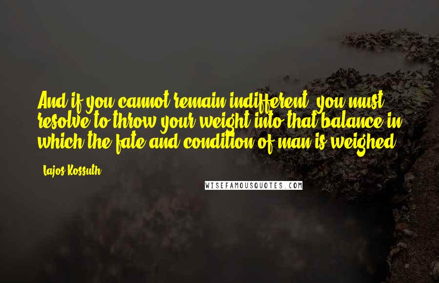 Lajos Kossuth Quotes: And if you cannot remain indifferent, you must resolve to throw your weight into that balance in which the fate and condition of man is weighed.