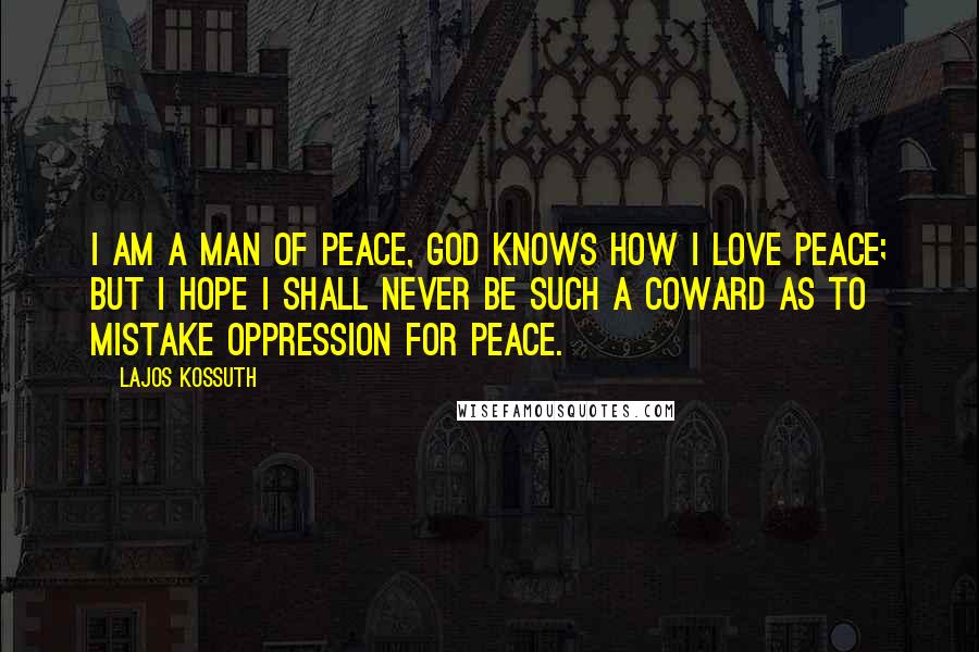 Lajos Kossuth Quotes: I am a man of peace, God knows how I love peace; but I hope I shall never be such a coward as to mistake oppression for peace.