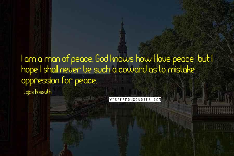 Lajos Kossuth Quotes: I am a man of peace, God knows how I love peace; but I hope I shall never be such a coward as to mistake oppression for peace.