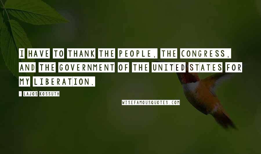 Lajos Kossuth Quotes: I have to thank the People, the Congress, and the Government of the United States for my liberation.