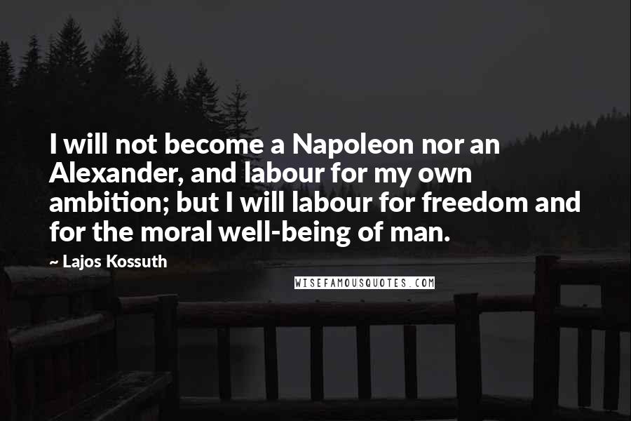 Lajos Kossuth Quotes: I will not become a Napoleon nor an Alexander, and labour for my own ambition; but I will labour for freedom and for the moral well-being of man.