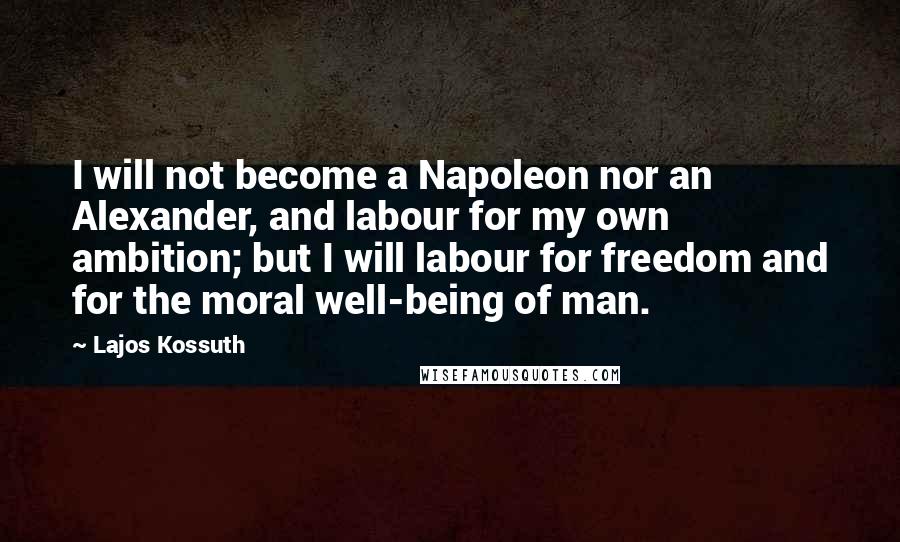 Lajos Kossuth Quotes: I will not become a Napoleon nor an Alexander, and labour for my own ambition; but I will labour for freedom and for the moral well-being of man.