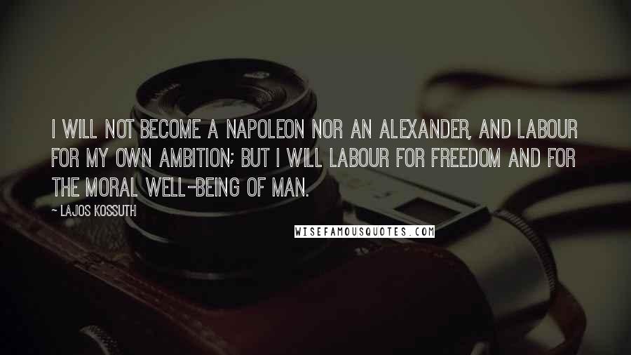 Lajos Kossuth Quotes: I will not become a Napoleon nor an Alexander, and labour for my own ambition; but I will labour for freedom and for the moral well-being of man.