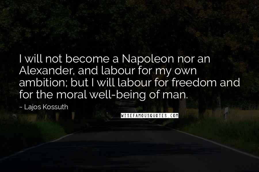 Lajos Kossuth Quotes: I will not become a Napoleon nor an Alexander, and labour for my own ambition; but I will labour for freedom and for the moral well-being of man.