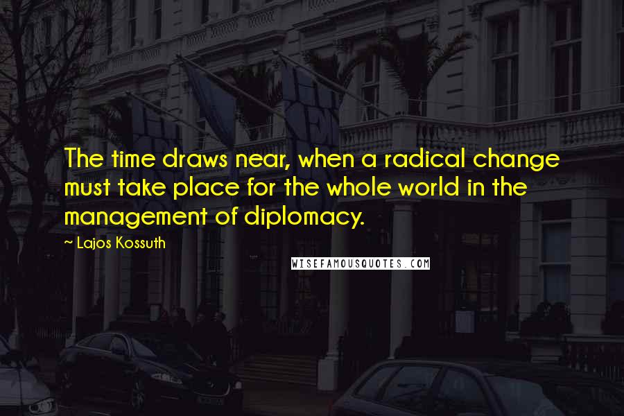 Lajos Kossuth Quotes: The time draws near, when a radical change must take place for the whole world in the management of diplomacy.