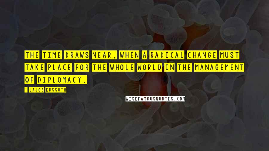 Lajos Kossuth Quotes: The time draws near, when a radical change must take place for the whole world in the management of diplomacy.