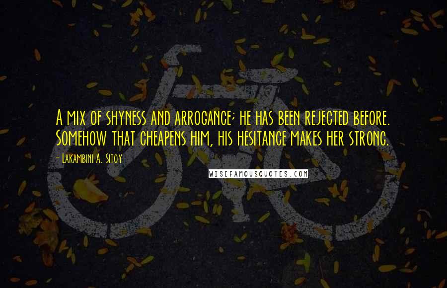 Lakambini A. Sitoy Quotes: A mix of shyness and arrogance; he has been rejected before. Somehow that cheapens him, his hesitance makes her strong.