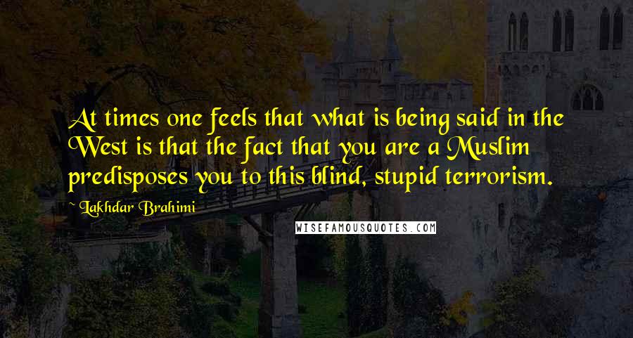 Lakhdar Brahimi Quotes: At times one feels that what is being said in the West is that the fact that you are a Muslim predisposes you to this blind, stupid terrorism.