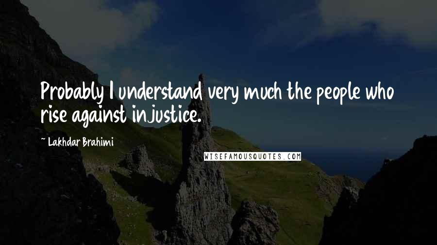 Lakhdar Brahimi Quotes: Probably I understand very much the people who rise against injustice.