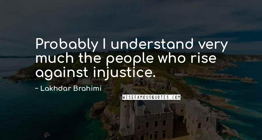 Lakhdar Brahimi Quotes: Probably I understand very much the people who rise against injustice.