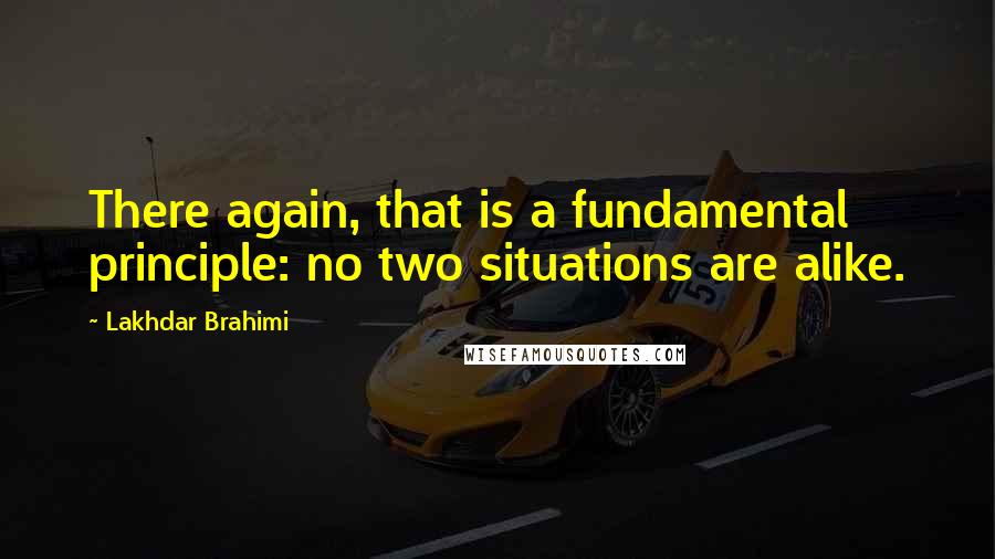 Lakhdar Brahimi Quotes: There again, that is a fundamental principle: no two situations are alike.