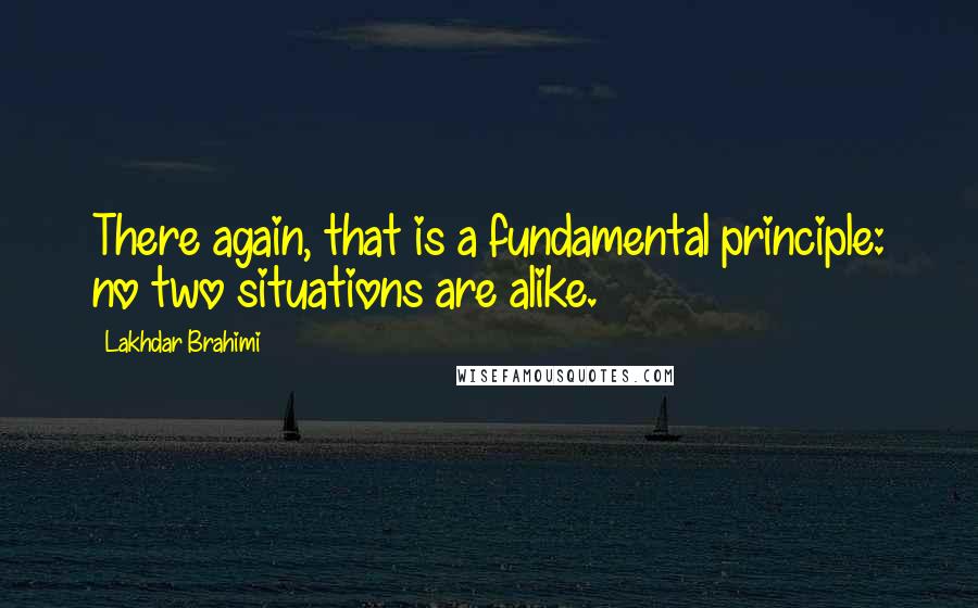 Lakhdar Brahimi Quotes: There again, that is a fundamental principle: no two situations are alike.