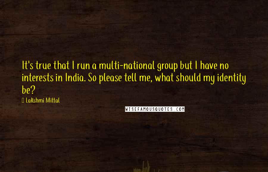 Lakshmi Mittal Quotes: It's true that I run a multi-national group but I have no interests in India. So please tell me, what should my identity be?