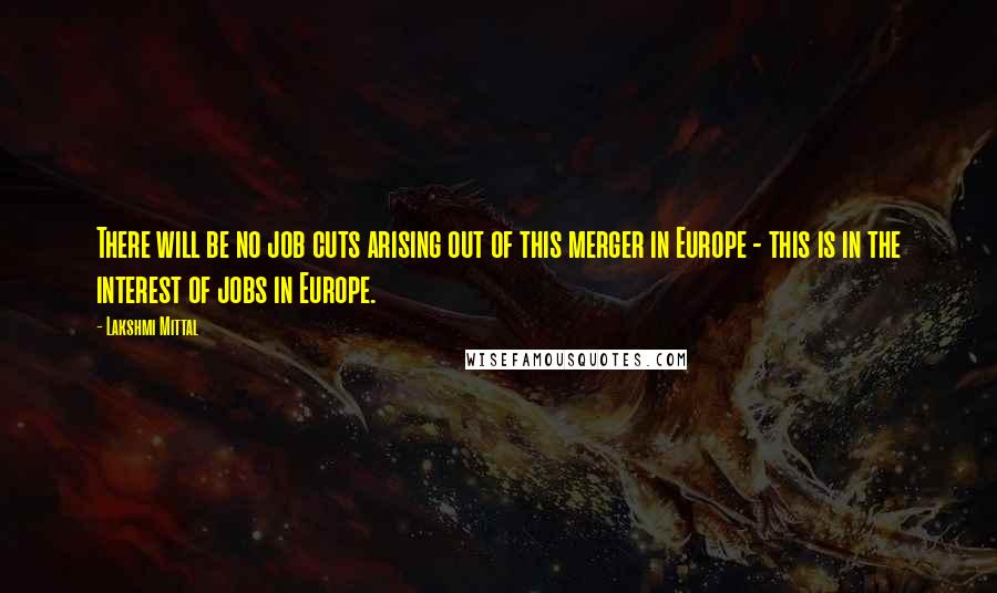 Lakshmi Mittal Quotes: There will be no job cuts arising out of this merger in Europe - this is in the interest of jobs in Europe.