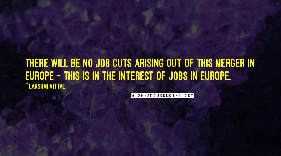 Lakshmi Mittal Quotes: There will be no job cuts arising out of this merger in Europe - this is in the interest of jobs in Europe.