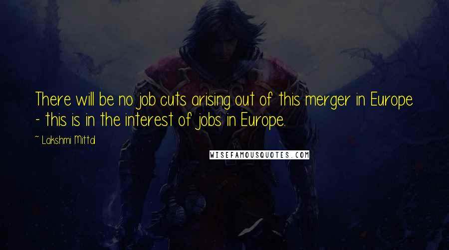 Lakshmi Mittal Quotes: There will be no job cuts arising out of this merger in Europe - this is in the interest of jobs in Europe.