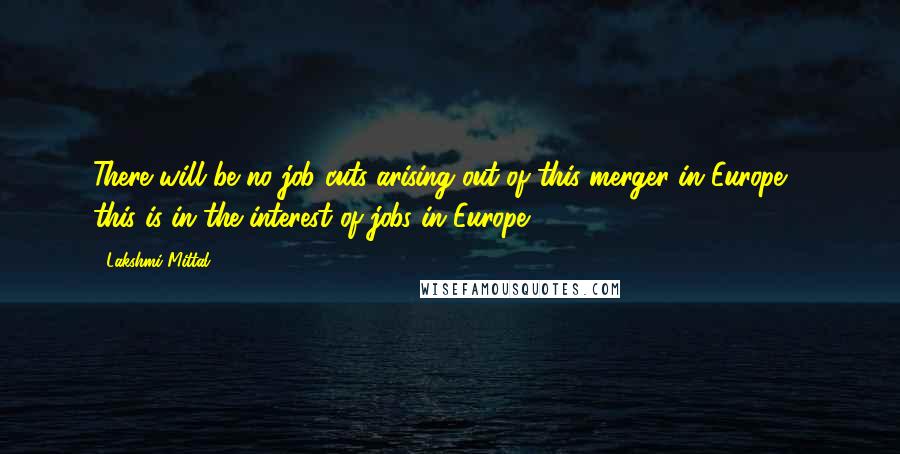 Lakshmi Mittal Quotes: There will be no job cuts arising out of this merger in Europe - this is in the interest of jobs in Europe.