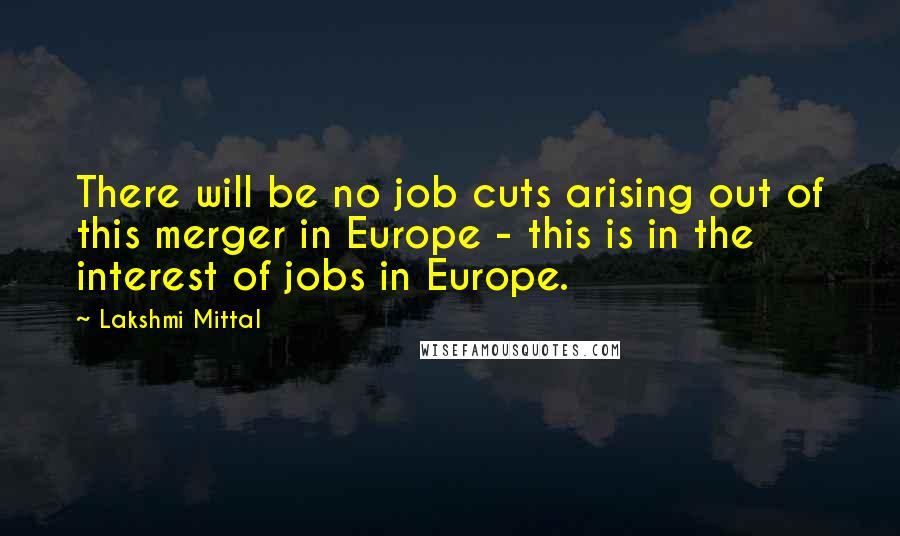 Lakshmi Mittal Quotes: There will be no job cuts arising out of this merger in Europe - this is in the interest of jobs in Europe.