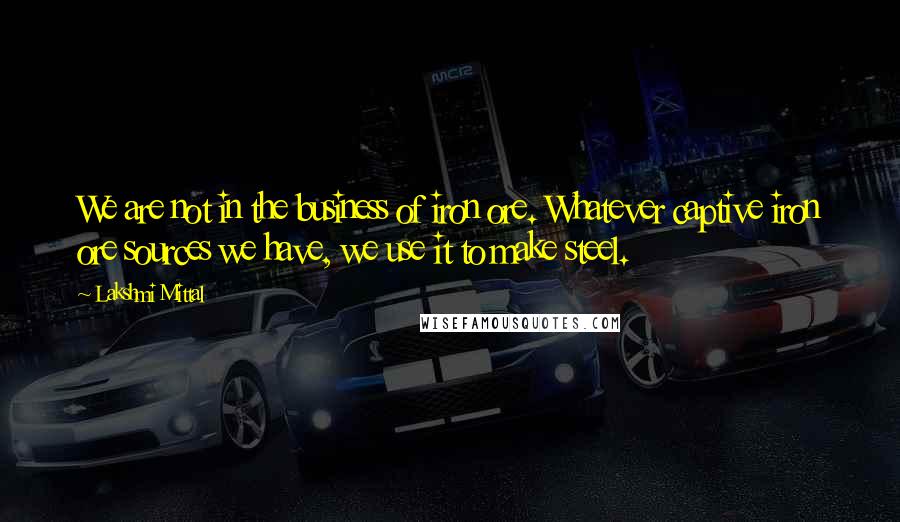 Lakshmi Mittal Quotes: We are not in the business of iron ore. Whatever captive iron ore sources we have, we use it to make steel.
