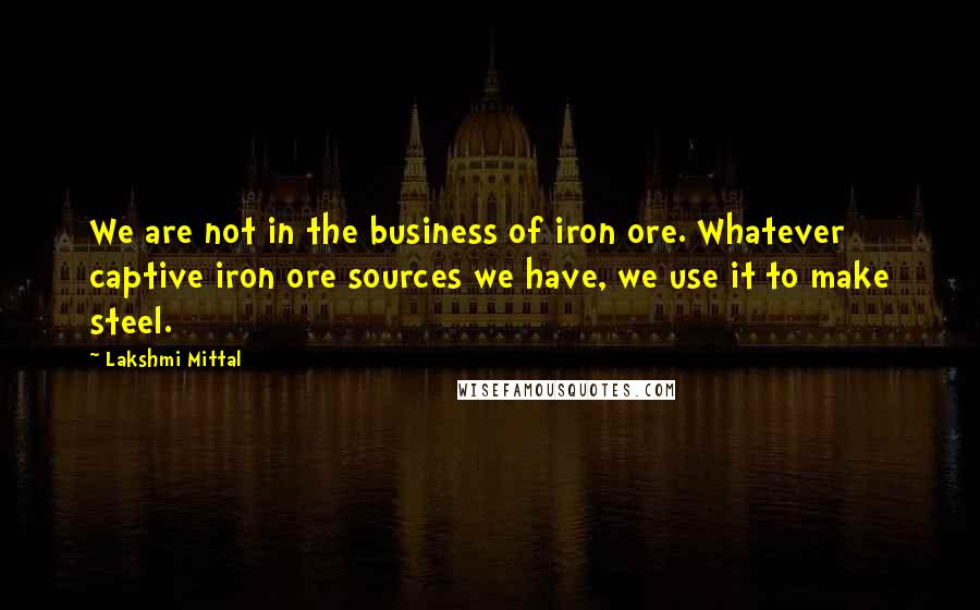 Lakshmi Mittal Quotes: We are not in the business of iron ore. Whatever captive iron ore sources we have, we use it to make steel.