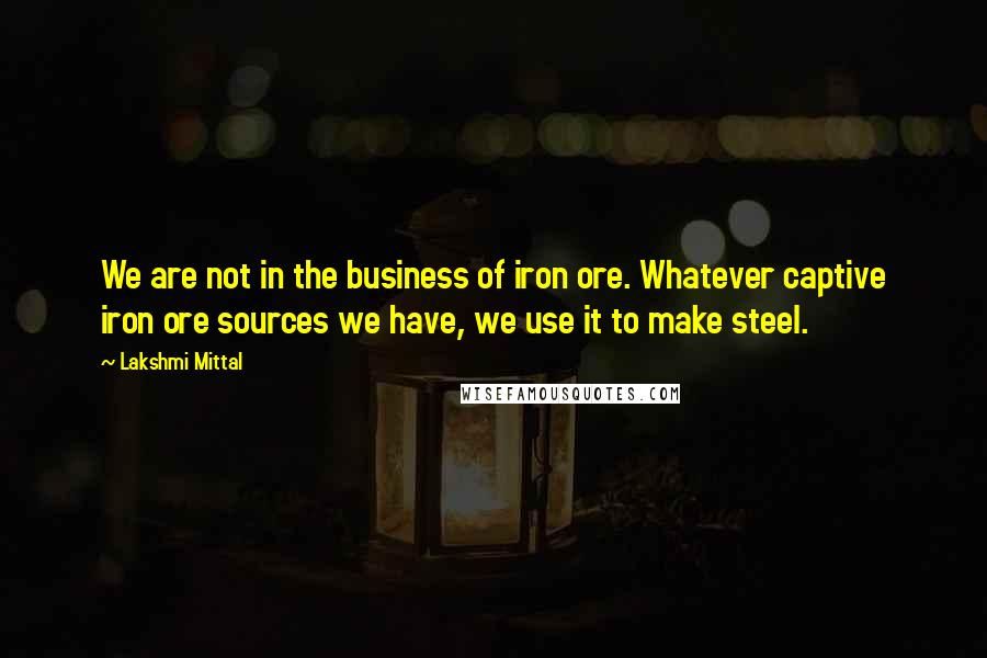 Lakshmi Mittal Quotes: We are not in the business of iron ore. Whatever captive iron ore sources we have, we use it to make steel.