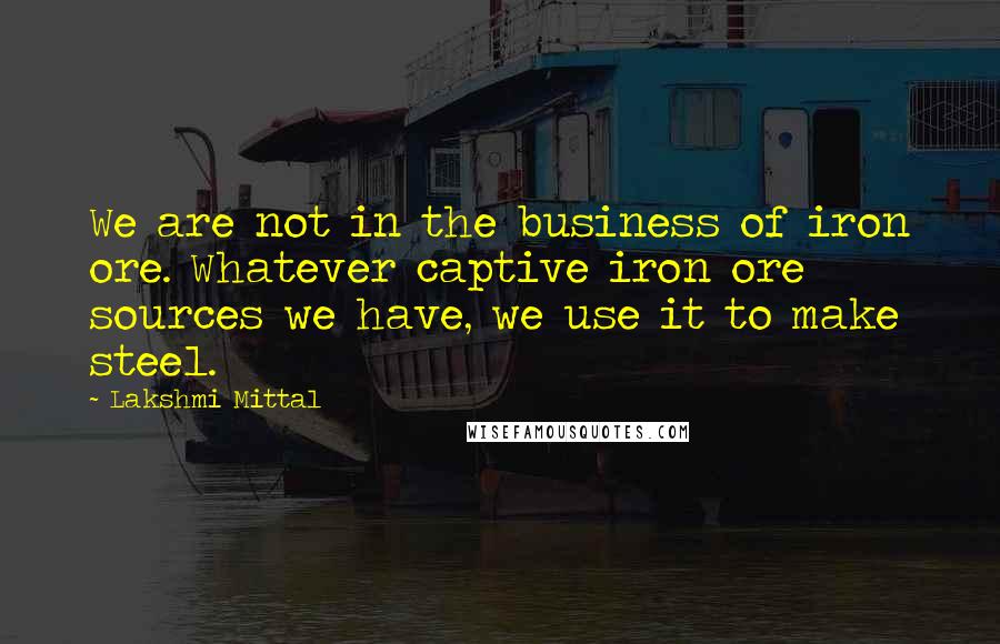 Lakshmi Mittal Quotes: We are not in the business of iron ore. Whatever captive iron ore sources we have, we use it to make steel.