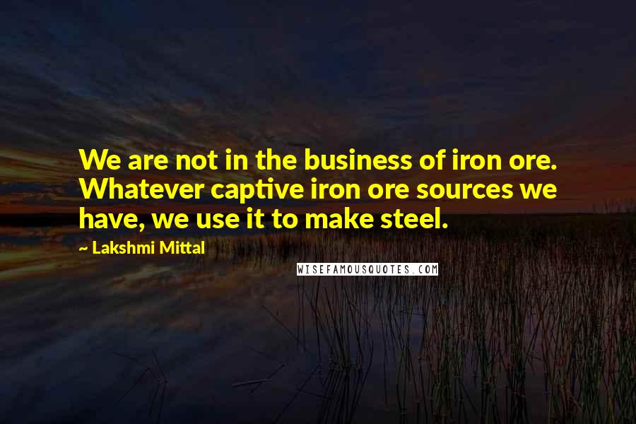 Lakshmi Mittal Quotes: We are not in the business of iron ore. Whatever captive iron ore sources we have, we use it to make steel.