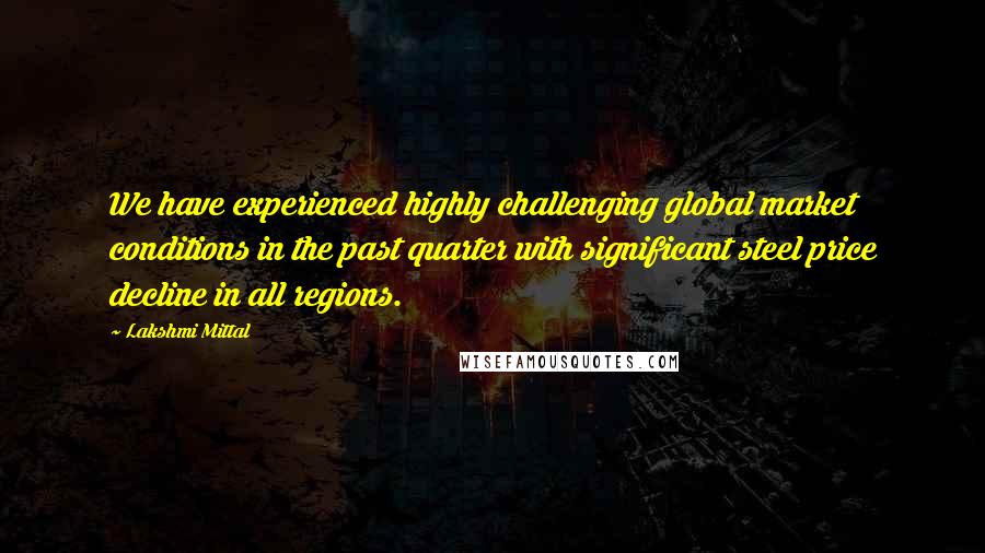 Lakshmi Mittal Quotes: We have experienced highly challenging global market conditions in the past quarter with significant steel price decline in all regions.