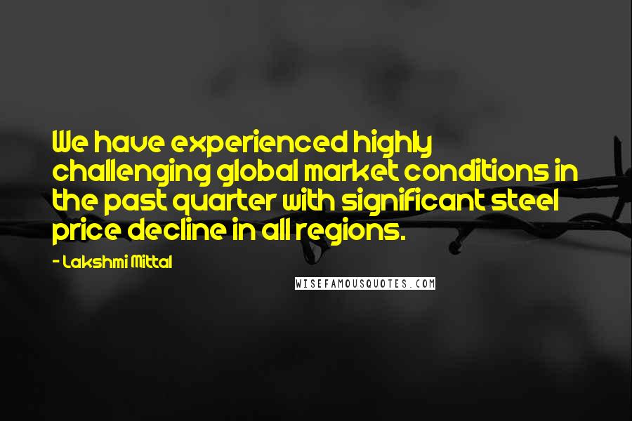 Lakshmi Mittal Quotes: We have experienced highly challenging global market conditions in the past quarter with significant steel price decline in all regions.