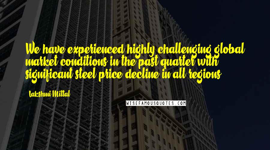 Lakshmi Mittal Quotes: We have experienced highly challenging global market conditions in the past quarter with significant steel price decline in all regions.