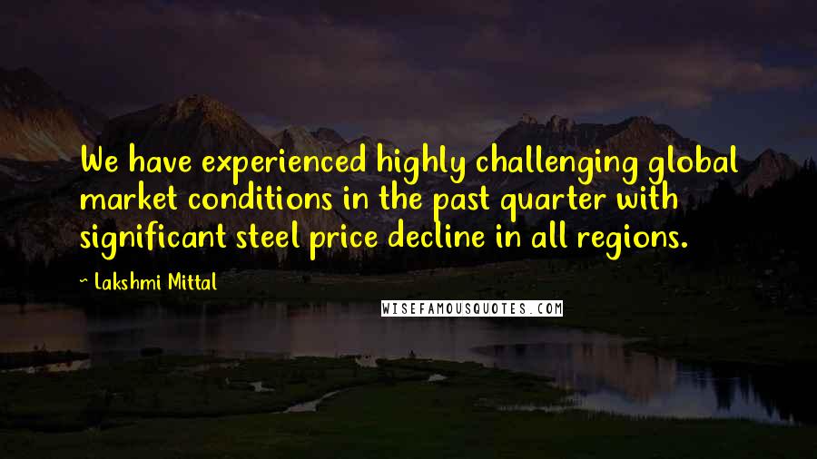 Lakshmi Mittal Quotes: We have experienced highly challenging global market conditions in the past quarter with significant steel price decline in all regions.