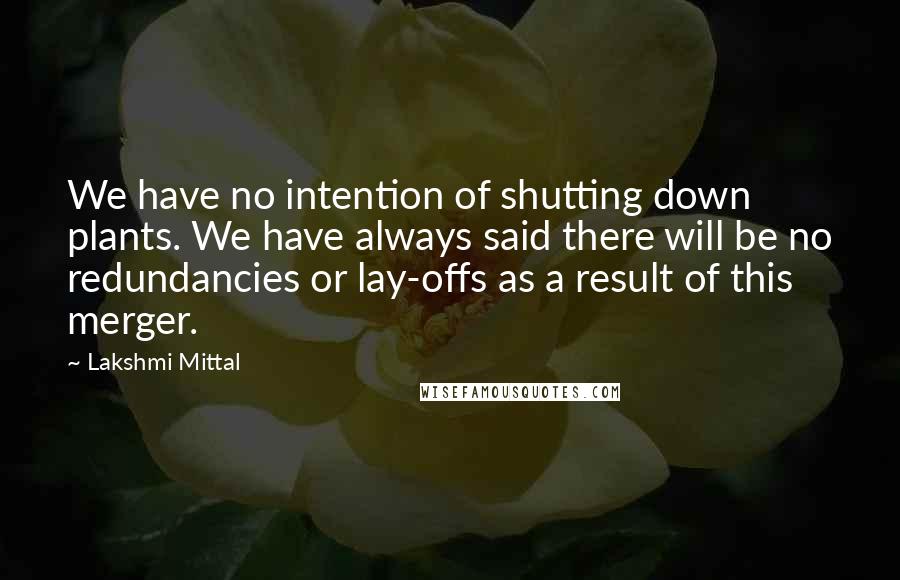 Lakshmi Mittal Quotes: We have no intention of shutting down plants. We have always said there will be no redundancies or lay-offs as a result of this merger.