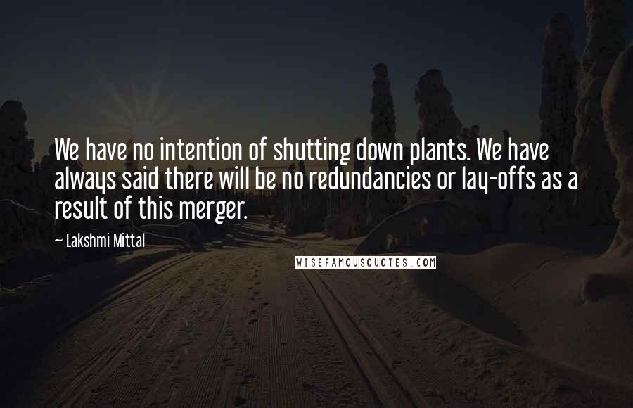 Lakshmi Mittal Quotes: We have no intention of shutting down plants. We have always said there will be no redundancies or lay-offs as a result of this merger.