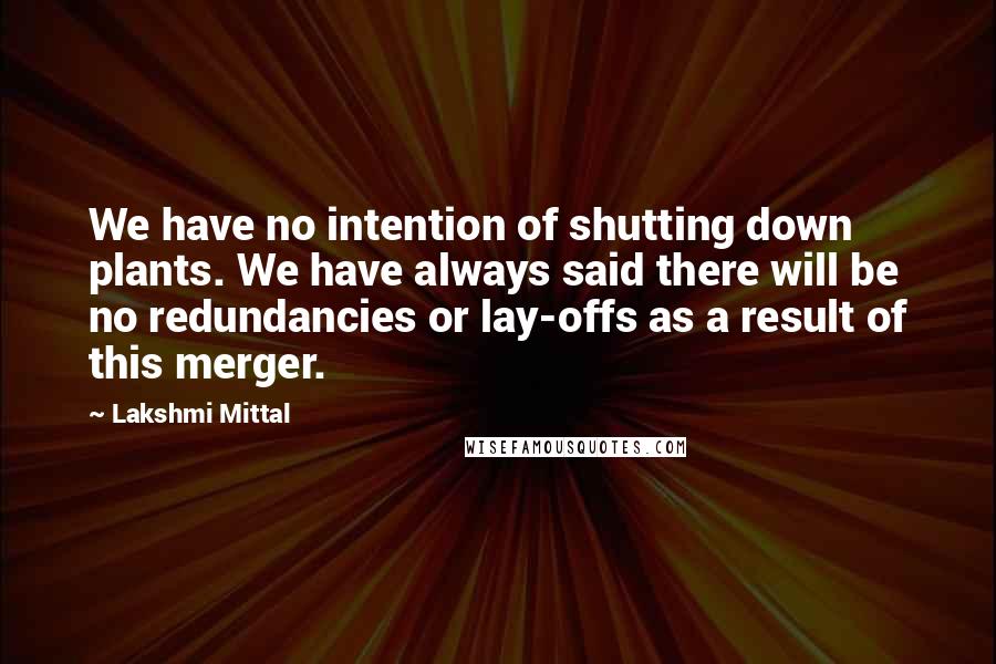 Lakshmi Mittal Quotes: We have no intention of shutting down plants. We have always said there will be no redundancies or lay-offs as a result of this merger.