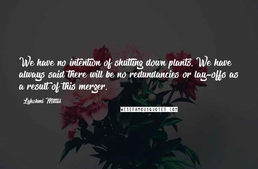 Lakshmi Mittal Quotes: We have no intention of shutting down plants. We have always said there will be no redundancies or lay-offs as a result of this merger.